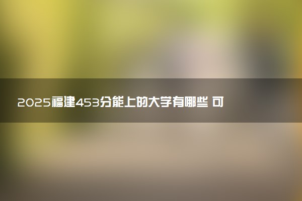 2025福建453分能上的大学有哪些 可以报考院校名单