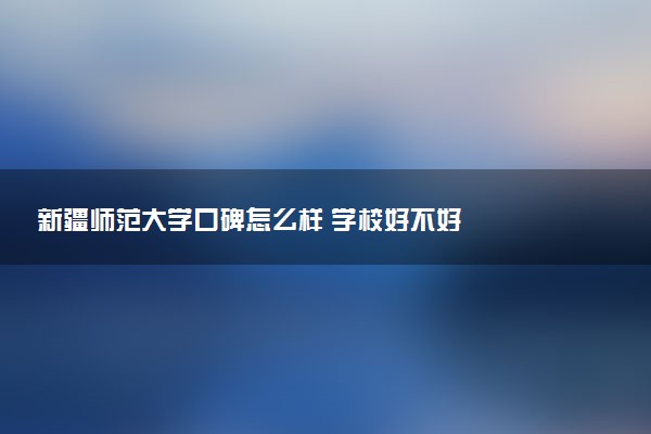 新疆师范大学口碑怎么样 学校好不好