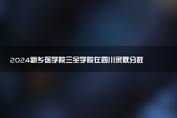 2024新乡医学院三全学院在四川录取分数线 各专业分数及位次