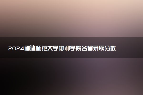 2024福建师范大学协和学院各省录取分数线是多少 最低分及位次