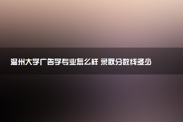 温州大学广告学专业怎么样 录取分数线多少