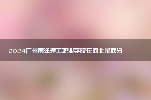 2024广州南洋理工职业学院在河北录取分数线 各专业分数及位次