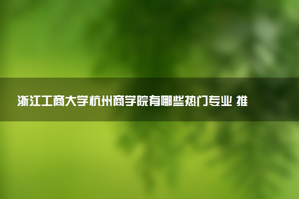 浙江工商大学杭州商学院有哪些热门专业 推荐的王牌专业