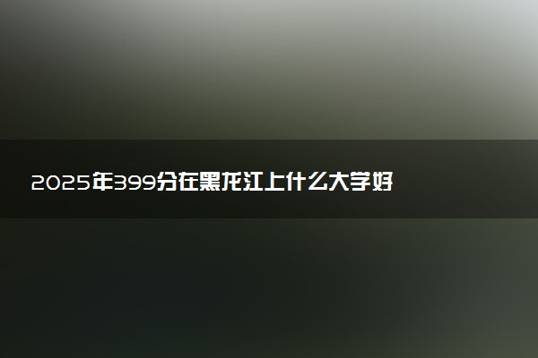 2025年399分在黑龙江上什么大学好 近三年录取分数线是多少