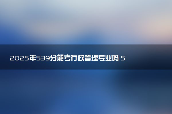 2025年539分能考行政管理专业吗 539分行政管理专业大学推荐