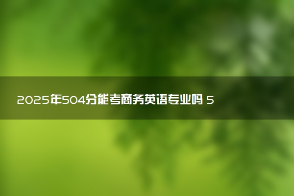 2025年504分能考商务英语专业吗 504分商务英语专业大学推荐