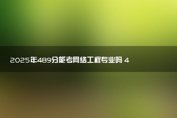 2025年489分能考网络工程专业吗 489分网络工程专业大学推荐