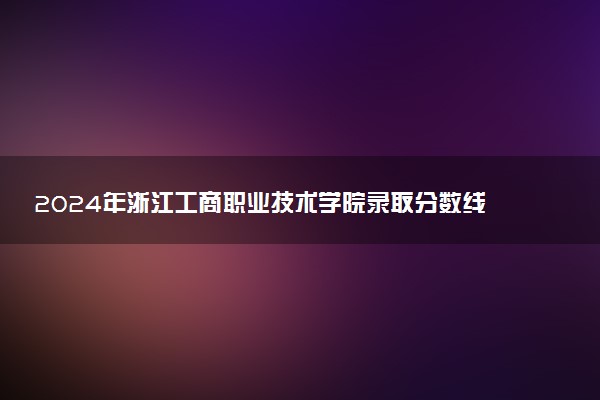 2024年浙江工商职业技术学院录取分数线是多少 各省最低分数线及位次