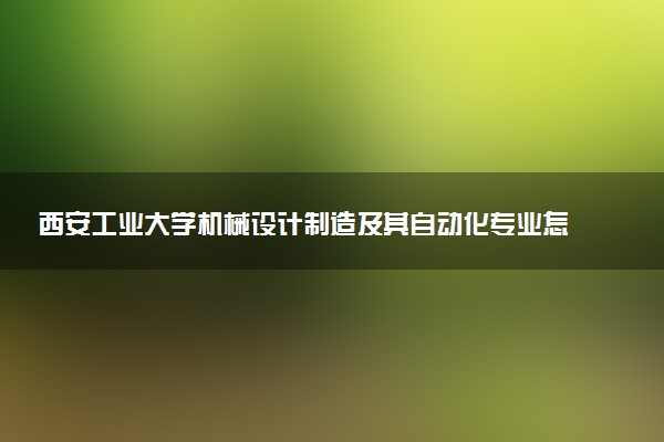 西安工业大学机械设计制造及其自动化专业怎么样 录取分数线多少