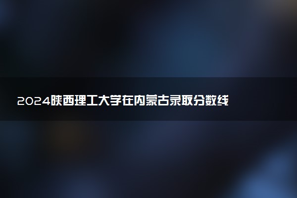 2024陕西理工大学在内蒙古录取分数线 各专业分数及位次