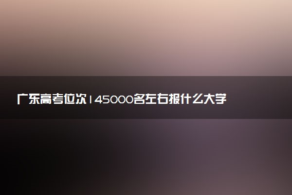 广东高考位次145000名左右报什么大学好（2025年参考）