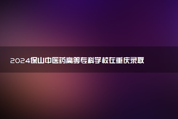 2024保山中医药高等专科学校在重庆录取分数线 各专业分数及位次