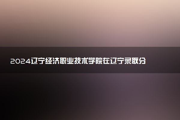 2024辽宁经济职业技术学院在辽宁录取分数线 各专业分数及位次