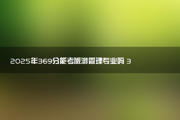 2025年369分能考旅游管理专业吗 369分旅游管理专业大学推荐