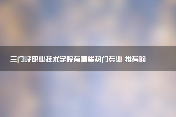 三门峡职业技术学院有哪些热门专业 推荐的王牌专业