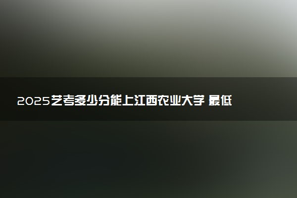 2025艺考多少分能上江西农业大学 最低分数线是多少