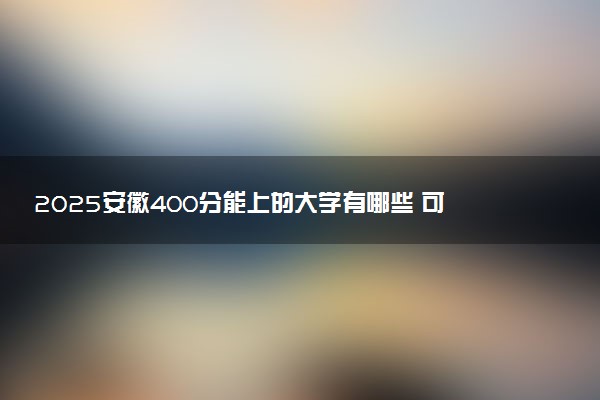 2025安徽400分能上的大学有哪些 可以报考院校名单