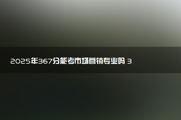 2025年367分能考市场营销专业吗 367分市场营销专业大学推荐