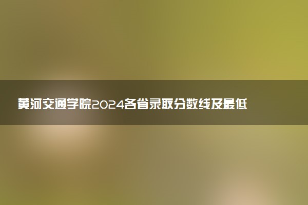 黄河交通学院2024各省录取分数线及最低位次是多少