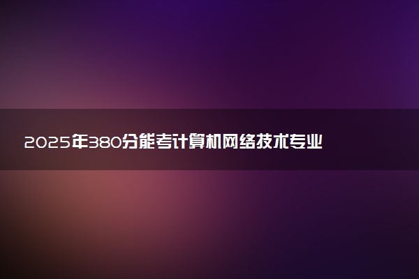 2025年380分能考计算机网络技术专业吗 380分计算机网络技术专业大学推荐