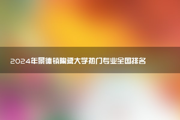 2024年景德镇陶瓷大学热门专业全国排名 有哪些专业比较好