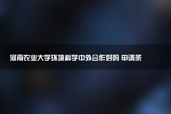 河南农业大学环境科学中外合作好吗 申请条件是什么