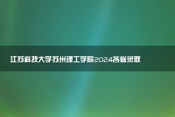 江苏科技大学苏州理工学院2024各省录取分数线及最低位次是多少