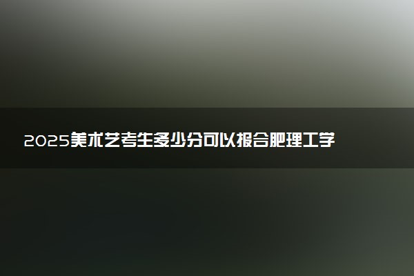 2025美术艺考生多少分可以报合肥理工学院