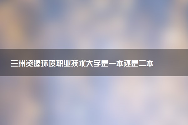 兰州资源环境职业技术大学是一本还是二本 算好大学吗