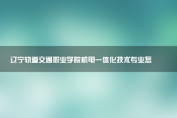 辽宁轨道交通职业学院机电一体化技术专业怎么样 录取分数线多少