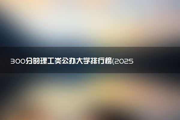 300分的理工类公办大学排行榜（2025考生参考)