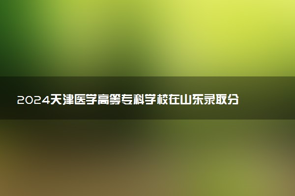 2024天津医学高等专科学校在山东录取分数线 各专业分数及位次