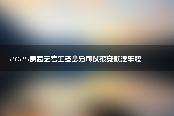 2025舞蹈艺考生多少分可以报安徽汽车职业技术学院