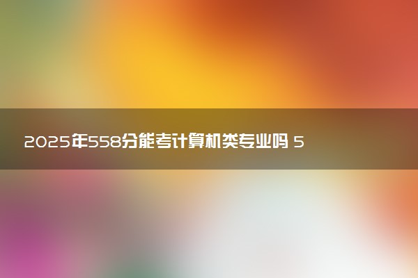 2025年558分能考计算机类专业吗 558分计算机类专业大学推荐