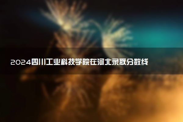 2024四川工业科技学院在河北录取分数线 各专业分数及位次