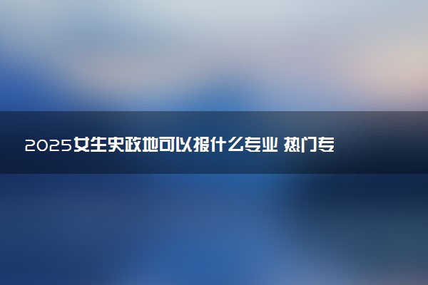 2025女生史政地可以报什么专业 热门专业盘点