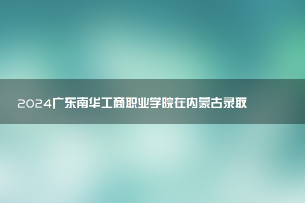 2024广东南华工商职业学院在内蒙古录取分数线 各专业分数及位次