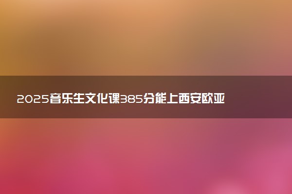 2025音乐生文化课385分能上西安欧亚学院吗