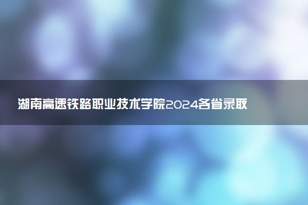 湖南高速铁路职业技术学院2024各省录取分数线及最低位次是多少