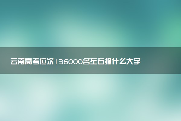 云南高考位次136000名左右报什么大学好（2025年参考）