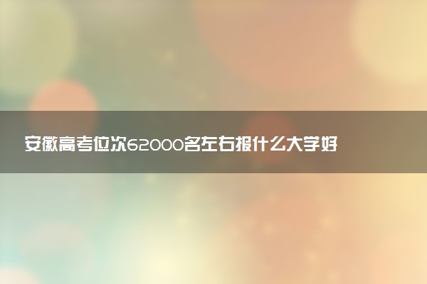 安徽高考位次62000名左右报什么大学好（2025年参考）