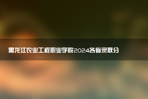 黑龙江农业工程职业学院2024各省录取分数线及最低位次是多少