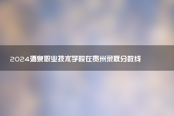 2024酒泉职业技术学院在贵州录取分数线 各专业分数及位次