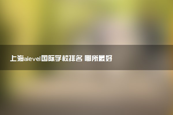 上海alevel国际学校排名 哪所最好