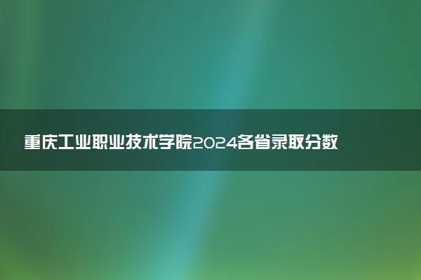 重庆工业职业技术学院2024各省录取分数线及最低位次是多少