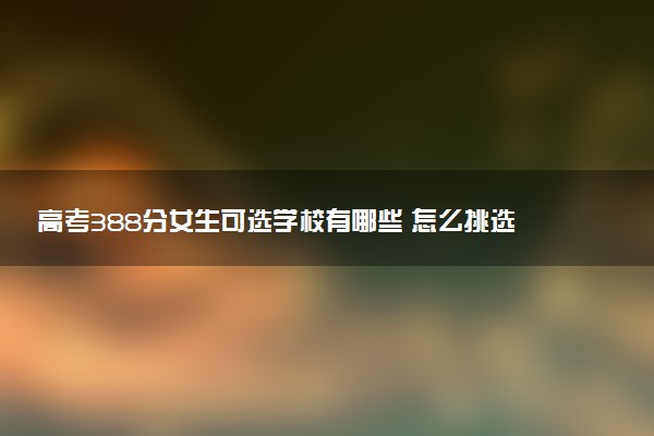 高考388分女生可选学校有哪些 怎么挑选院校