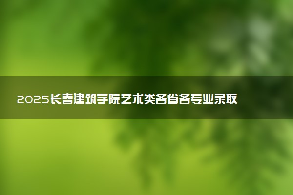 2025长春建筑学院艺术类各省各专业录取分数线汇总