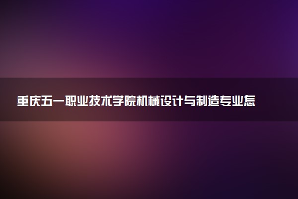 重庆五一职业技术学院机械设计与制造专业怎么样 录取分数线多少