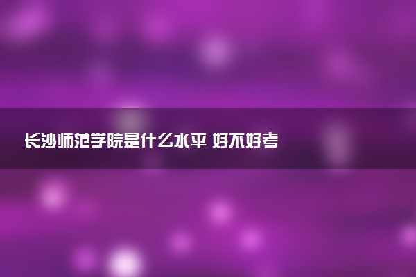 长沙师范学院是什么水平 好不好考