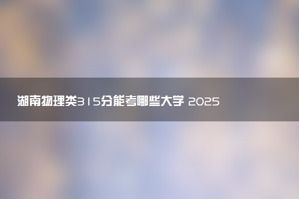 湖南物理类315分能考哪些大学 2025考生稳上的大学名单